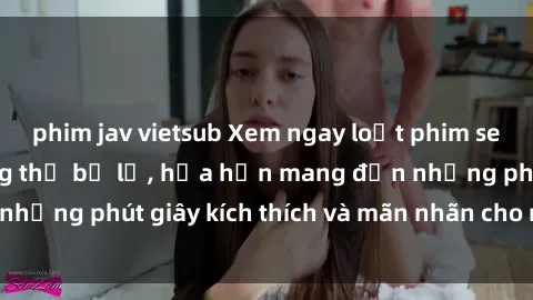 phim jav vietsub Xem ngay loạt phim sex  nóng bỏng không thể bỏ lỡ, hứa hẹn mang đến những phút giây kích thích và mãn nhãn cho người xem