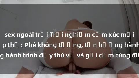 sex ngoài trời Trải nghiệm cảm xúc mới mẻ với làm tình tập thể: Phê không tưởng, tận hưởng hành trình đầy thú vị và gợi cảm cùng đối tác đồng lòng!