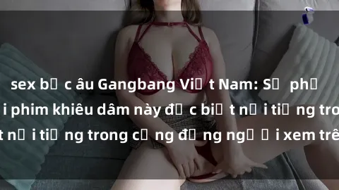 sex bắc âu Gangbang Việt Nam: Sự phổ biến của thể loại phim khiêu dâm này đặc biệt nổi tiếng trong cộng đồng người xem trên mạng.