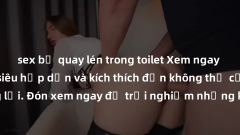 sex bị quay lén trong toilet Xem ngay phim sex bukkake siêu hấp dẫn và kích thích đến không thể cưỡng lại. Đón xem ngay để trải nghiệm những khoảnh khắc đầy kích thích.