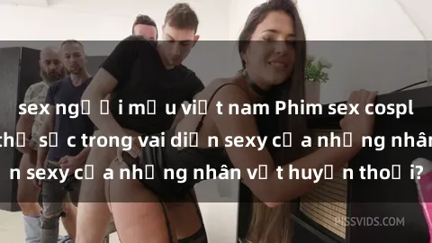 sex người mẫu việt nam Phim sex cosplay: Bạn có muốn thử sức trong vai diễn sexy của những nhân vật huyền thoại?
