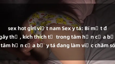 sex hot girl việt nam Sex y tá: Bí mật đằng sau cái nhìn ngây thơ, kích thích từ trong tâm hồn của bộ y tá đang làm việc chăm sóc bạn