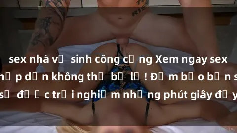 sex nhà vệ sinh công cộng Xem ngay sex  vietsub siêu nóng, hấp dẫn không thể bỏ lỡ! Đảm bảo bạn sẽ được trải nghiệm những phút giây đầy kích thích và mãn nhãn.