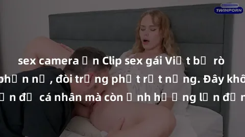sex camera ẩn Clip sex gái Việt bị rò rỉ khiến dư luận phẫn nộ, đòi trừng phạt rất nặng. Đây không chỉ là vấn đề cá nhân mà còn ảnh hưởng lớn đến danh dự và uy tín của phái đẹp.