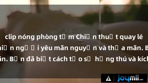 clip nóng phòng tắm Chiến thuật quay lén làm tình: Bí kíp khiến người yêu mãn nguyện và thỏa mãn. Bạn đã biết cách tạo sự hứng thú và kích thích tối đa chưa?