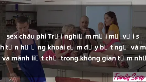 sex châu phi Trải nghiệm mới mẻ với sex phòng tắm: Cách tận hưởng khoái cảm đầy bất ngờ và mãnh liệt chỉ trong không gian tắm nhỏ xinh của bạn!