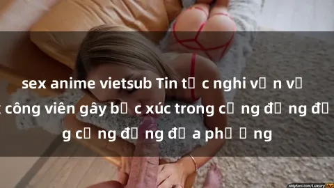 sex anime vietsub Tin tức nghi vấn về hành vi sex công viên gây bức xúc trong cộng đồng địa phương