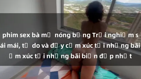 phim sex bà mẹ nóng bỏng Trải nghiệm sex bãi biển: thoái mái, tự do và đầy cảm xúc tại những bãi biển đẹp nhất
