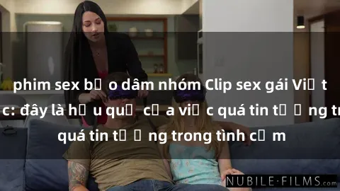 phim sex bạo dâm nhóm Clip sex gái Việt bị lộ gây sốc: đây là hậu quả của việc quá tin tưởng trong tình cảm