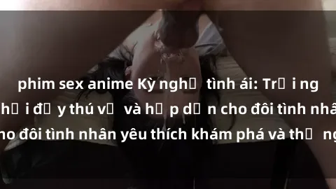 phim sex anime Kỳ nghỉ tình ái: Trải nghiệm sex trong xe hơi đầy thú vị và hấp dẫn cho đôi tình nhân yêu thích khám phá và thử nghiệm.
