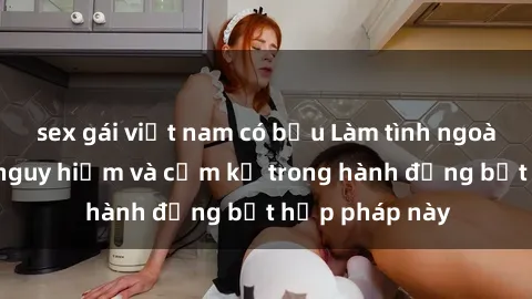 sex gái việt nam có bầu Làm tình ngoài đường: Sự nguy hiểm và cấm kỵ trong hành động bất hợp pháp này