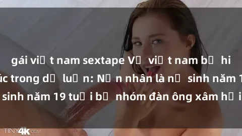 gái việt nam sextape Vụ việt nam bị hiếp dâm gây bức xúc trong dư luận: Nạn nhân là nữ sinh năm 19 tuổi bị nhóm đàn ông xâm hại tại Hà Nội