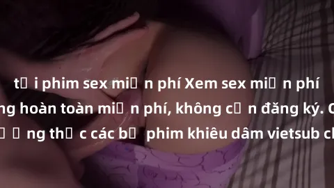 tải phim sex miễn phí Xem sex miễn phí vietsub - Cảnh nóng hoàn toàn miễn phí, không cần đăng ký. Cùng thưởng thức các bộ phim khiêu dâm vietsub chất lượng cao ngay hôm nay!