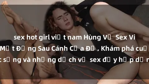 sex hot girl việt nam Hùng Vỹ Sex Việt Nam: Những Bí Mật Đằng Sau Cánh Cửa Đỏ. Khám phá cuộc sống và những dịch vụ sex đầy hấp dẫn của người Việt Nam.