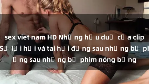 sex viet nam HD Những hậu duệ của clip sex đình đám: Sự lợi hại và tai hại đằng sau những bộ phim nóng bỏng