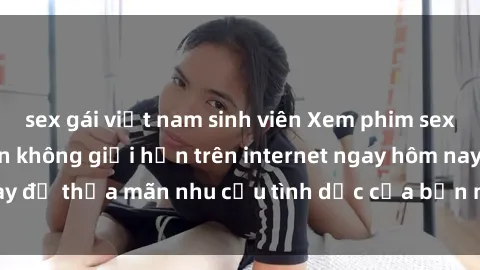 sex gái việt nam sinh viên Xem phim sex miễn phí hoàn toàn không giới hạn trên internet ngay hôm nay để thỏa mãn nhu cầu tình dục của bạn mà không tốn chi phí.