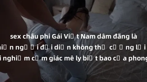 sex châu phi Gái Việt Nam dâm đãng làm tình say đắm, khiến người đối diện không thể cưỡng lại được. Hãy trải nghiệm cảm giác mê ly biết bao của phong cách yêu đương đậm chất dân tộc!