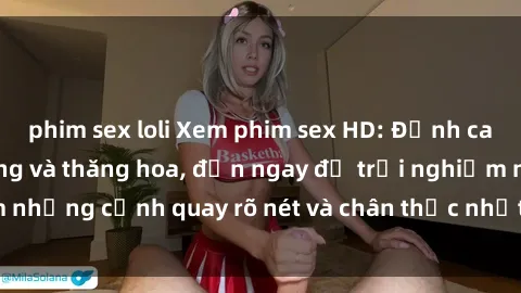 phim sex loli Xem phim sex HD: Đỉnh cao của sự sung sướng và thăng hoa, đến ngay để trải nghiệm những cảnh quay rõ nét và chân thực nhất. Hãy cùng khám phá!