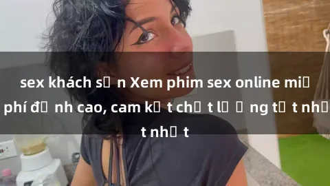 sex khách sạn Xem phim sex online miễn phí đỉnh cao, cam kết chất lượng tốt nhất