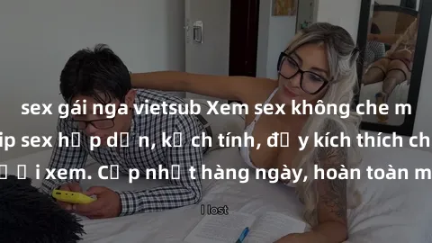 sex gái nga vietsub Xem sex không che miễn phí - Những clip sex hấp dẫn, kịch tính, đầy kích thích cho người xem. Cập nhật hàng ngày, hoàn toàn miễn phí, độ phân giải cao.