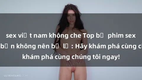 sex việt nam không che Top bộ phim sex hay nhất mà bạn không nên bỏ lỡ: Hãy khám phá cùng chúng tôi ngay!
