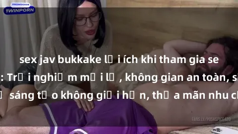 sex jav bukkake lợi ích khi tham gia sex online không che: Trải nghiệm mới lạ, không gian an toàn, sự sáng tạo không giới hạn, thỏa mãn nhu cầu tình dục của bạn.