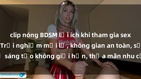 clip nóng BDSM lợi ích khi tham gia sex online không che: Trải nghiệm mới lạ, không gian an toàn, sự sáng tạo không giới hạn, thỏa mãn nhu cầu tình dục của bạn.