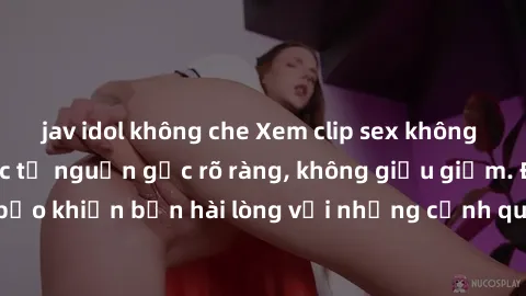 jav idol không che Xem clip sex không che mới - Nguồn gốc từ nguồn gốc rõ ràng, không giấu giếm. Đảm bảo khiến bạn hài lòng với những cảnh quay táo bạo và đầy kích thích.