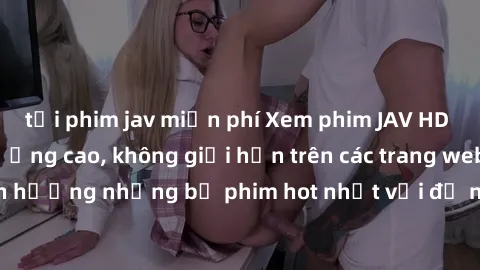 tải phim jav miễn phí Xem phim JAV HD miễn phí chất lượng cao, không giới hạn trên các trang web uy tín. Yên tâm tận hưởng những bộ phim hot nhất với độ nét sắc sảo, đẹp mắt ngay tại nhà. Hãy trải ngh