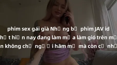 phim sex gái già Những bộ phim JAV idol không che hot nhất hiện nay đang làm mưa làm gió trên mạng, hấp dẫn không chỉ người hâm mộ mà còn cả những ai mới tìm hiểu về thể loại này!