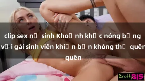clip sex nữ sinh Khoảnh khắc nóng bỏng với gái sinh viên khiến bạn không thể quên