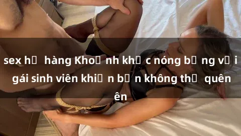 sex họ hàng Khoảnh khắc nóng bỏng với gái sinh viên khiến bạn không thể quên