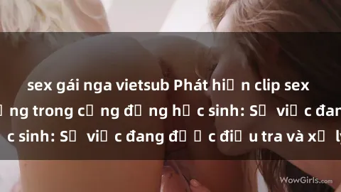sex gái nga vietsub Phát hiện clip sex nữ sinh gây chấn động trong cộng đồng học sinh: Sự việc đang được điều tra và xử lý