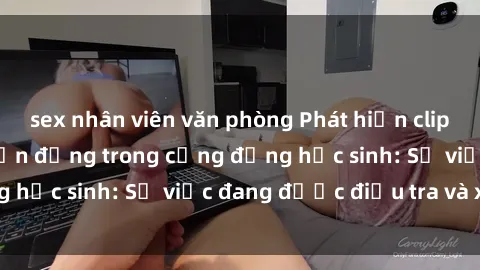 sex nhân viên văn phòng Phát hiện clip sex nữ sinh gây chấn động trong cộng đồng học sinh: Sự việc đang được điều tra và xử lý