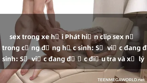 sex trong xe hơi Phát hiện clip sex nữ sinh gây chấn động trong cộng đồng học sinh: Sự việc đang được điều tra và xử lý