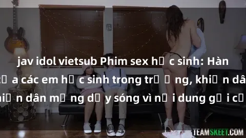 jav idol vietsub Phim sex học sinh: Hành động nóng bỏng của các em học sinh trong trường, khiến dân mạng dậy sóng vì nội dung gợi cảm và kích thích.