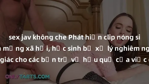 sex jav không che Phát hiện clip nóng sinh viên gây sốt trên mạng xã hội, học sinh bị xử lý nghiêm ngặt. Đây là cảnh giác cho các bạn trẻ về hậu quả của việc chia sẻ thông tin trái phép trên internet.