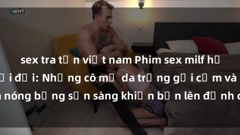 sex tra tấn việt nam Phim sex milf hấp dẫn nhất mọi thời đại: Những cô mẹ da trắng gợi cảm và nóng bỏng sẵn sàng khiến bạn lên đỉnh chỉ trong chớp mắt!