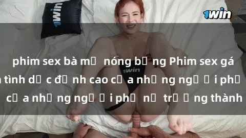 phim sex bà mẹ nóng bỏng Phim sex gái già: Trải nghiệm tình dục đỉnh cao của những người phụ nữ trưởng thành