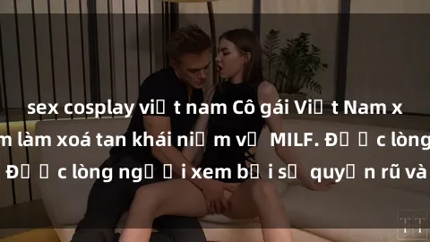 sex cosplay việt nam Cô gái Việt Nam xinh đẹp và gợi cảm làm xoá tan khái niệm về MILF. Được lòng người xem bởi sự quyến rũ và dễ thương.