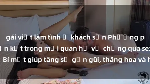 gái việt làm tình ở khách sạn Phương pháp tăng cường gắn kết trong mối quan hệ vợ chồng qua sex: Bí mật giúp tăng sự gần gũi, thăng hoa và hạnh phúc cho cặp đôi