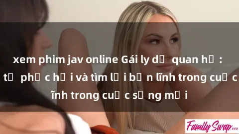 xem phim jav online Gái ly dị quan hệ: Hành trình tự phục hồi và tìm lại bản lĩnh trong cuộc sống mới