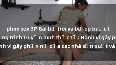 phim sex 3P Gái bị trói và bị ép buộc làm tình trong chương trình truyền hình thực tế: Hành vi gây phẫn nộ của các nhà sản xuất và người xem.