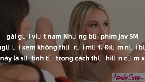 gái gọi việt nam Những bộ phim jav SM không che khiến người xem không thể rời mắt. Điểm nổi bật của thể loại này là sự tinh tế trong cách thể hiện cảm xúc và sự hấp dẫn của những cảnh quay.