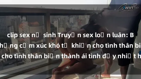 clip sex nữ sinh Truyện sex loạn luân: Bí mật gia đình và những cảm xúc khó tả khiến cho tình thân biến thành ái tình đầy nhiệt huyết