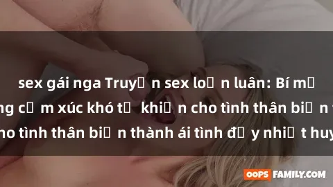 sex gái nga Truyện sex loạn luân: Bí mật gia đình và những cảm xúc khó tả khiến cho tình thân biến thành ái tình đầy nhiệt huyết