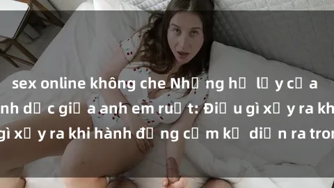 sex online không che Những hệ lụy của việc có quan hệ tình dục giữa anh em ruột: Điều gì xảy ra khi hành động cấm kỵ diễn ra trong gia đình?