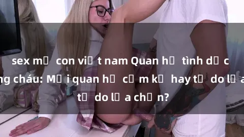 sex mẹ con việt nam Quan hệ tình dục giữa ông cháu: Mối quan hệ cấm kỵ hay tự do lựa chọn?