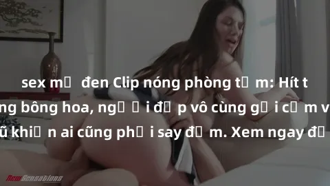 sex mỹ đen Clip nóng phòng tắm: Hít thở nồng nàn hương bông hoa, người đẹp vô cùng gợi cảm và quyến rũ khiến ai cũng phải say đắm. Xem ngay để trải nghiệm điều đặc biệt!