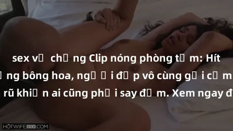 sex vợ chồng Clip nóng phòng tắm: Hít thở nồng nàn hương bông hoa, người đẹp vô cùng gợi cảm và quyến rũ khiến ai cũng phải say đắm. Xem ngay để trải nghiệm điều đặc biệt!